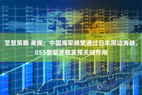 至慧策略 美媒：中国海军频繁通过日本周边海峡，055型驱逐舰发挥关键作用