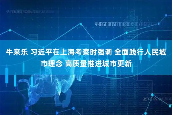 牛来乐 习近平在上海考察时强调 全面践行人民城市理念 高质量推进城市更新
