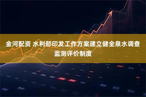 金河配资 水利部印发工作方案建立健全泉水调查监测评价制度