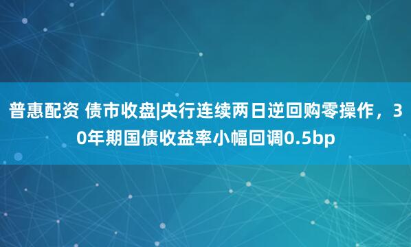 普惠配资 债市收盘|央行连续两日逆回购零操作，30年期国债收益率小幅回调0.5bp